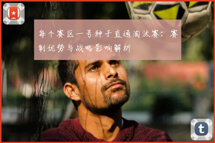 每个赛区一号种子直通淘汰赛：赛制优势与战略影响解析