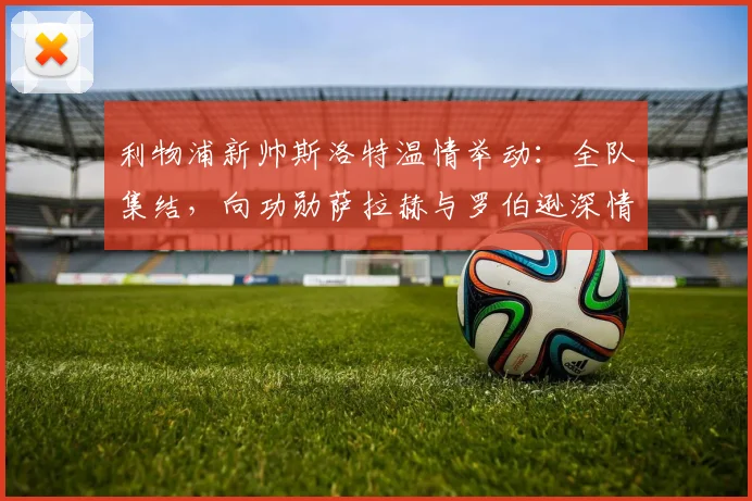 利物浦新帅斯洛特温情举动:全队集结,向功勋萨拉赫与罗伯逊深情致意