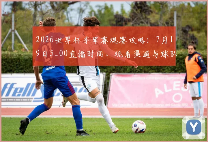 2026世界杯季军赛观赛攻略:7月19日5_00直播时间、观看渠道与球队前瞻