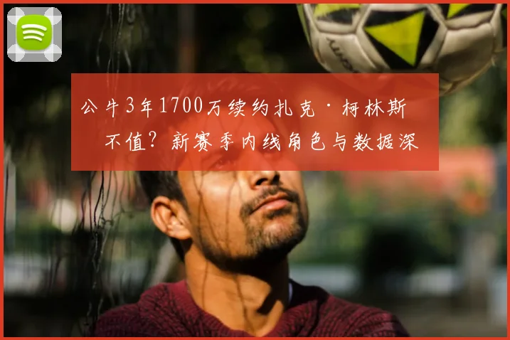 公牛3年1700万续约扎克·柯林斯值不值?新赛季内线角色与数据深度解析