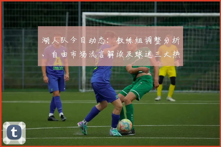 湖人队今日动态:教练组调整分析、自由市场流言解读及球迷三大热议话题