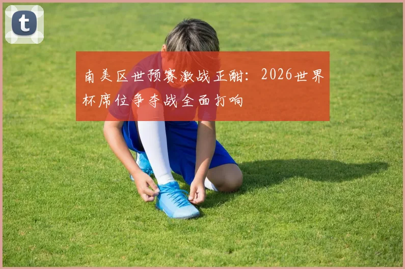 南美区世预赛激战正酣：2026世界杯席位争夺战全面打响