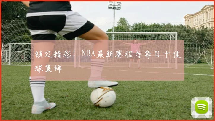 锁定精彩！NBA最新赛程与每日十佳球集锦