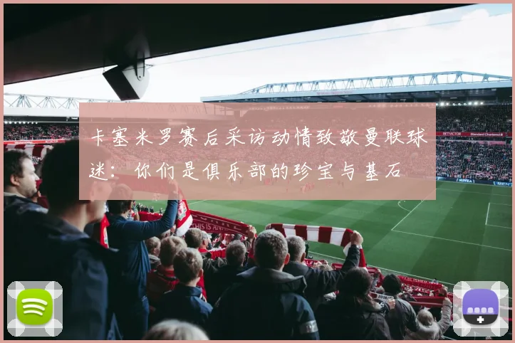 卡塞米罗赛后采访动情致敬曼联球迷：你们是俱乐部的珍宝与基石
