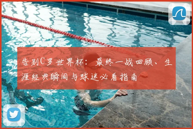 告别C罗世界杯:最终一战回顾、生涯经典瞬间与球迷必看指南