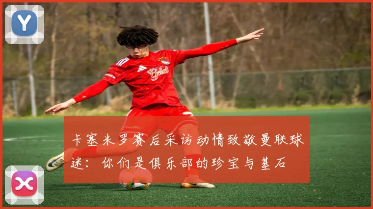 卡塞米罗赛后采访动情致敬曼联球迷:你们是俱乐部的珍宝与基石