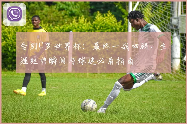 告别C罗世界杯:最终一战回顾、生涯经典瞬间与球迷必看指南