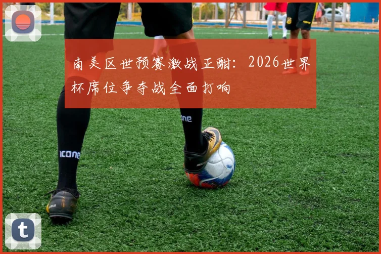 南美区世预赛激战正酣:2026世界杯席位争夺战全面打响