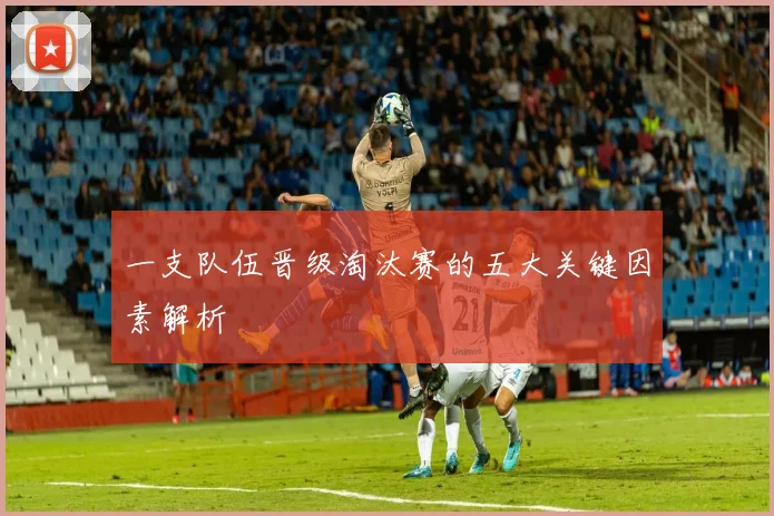 一支队伍晋级淘汰赛的五大关键因素解析