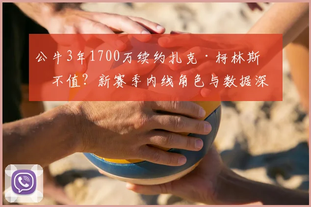 公牛3年1700万续约扎克·柯林斯值不值?新赛季内线角色与数据深度解析