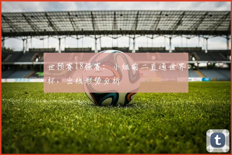 世预赛18强赛：小组前二直通世界杯，出线形势分析