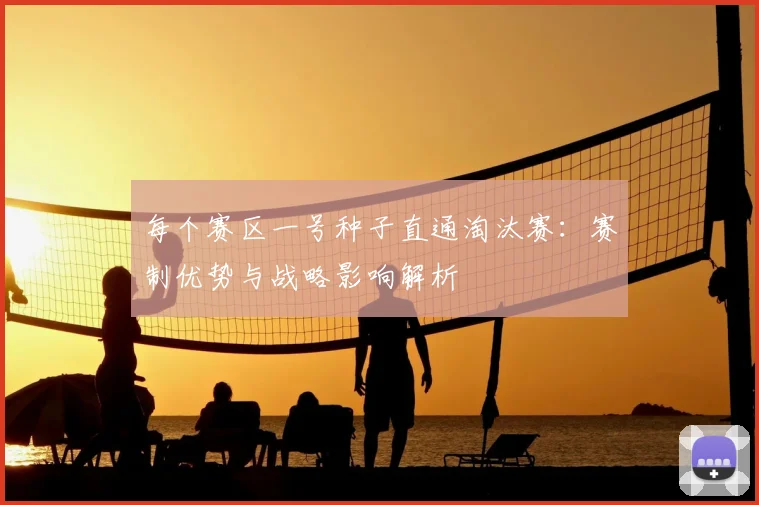 每个赛区一号种子直通淘汰赛:赛制优势与战略影响解析